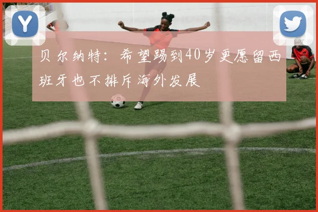 贝尔纳特：希望踢到40岁更愿留西班牙也不排斥海外发展