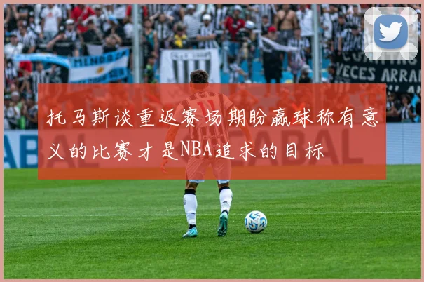 托马斯谈重返赛场期盼赢球称有意义的比赛才是NBA追求的目标