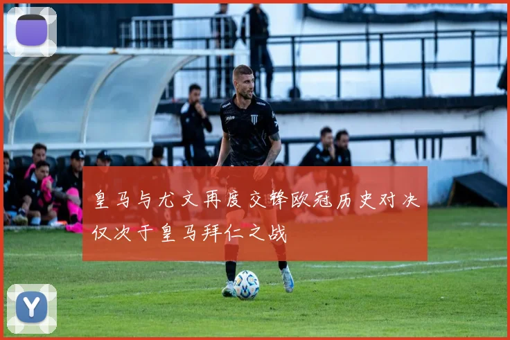 皇马与尤文再度交锋欧冠历史对决仅次于皇马拜仁之战