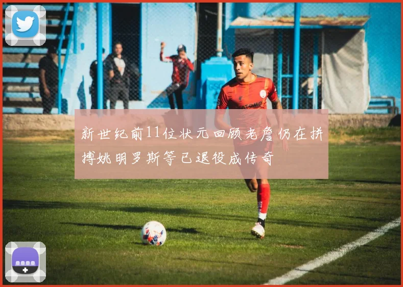 新世纪前11位状元回顾老詹仍在拼搏姚明罗斯等已退役成传奇