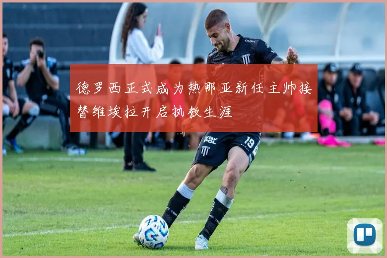德罗西正式成为热那亚新任主帅接替维埃拉开启执教生涯