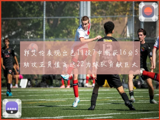 郭艾伦表现出色11投7中斩获16分5助攻正负值高达22为球队贡献巨大