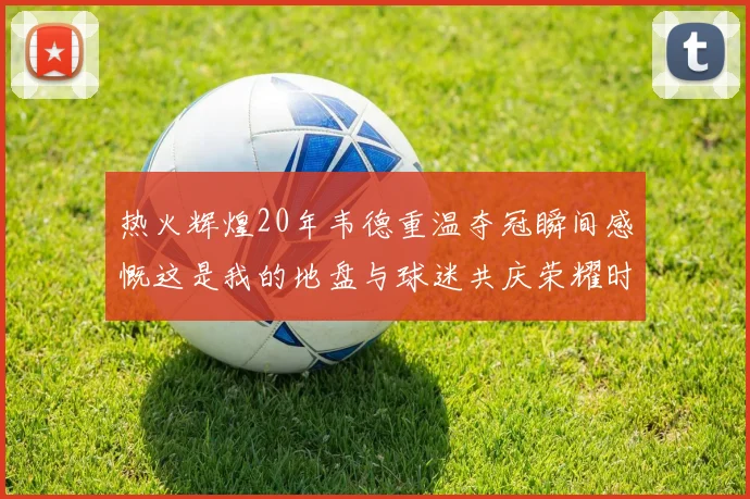 热火辉煌20年韦德重温夺冠瞬间感慨这是我的地盘与球迷共庆荣耀时刻