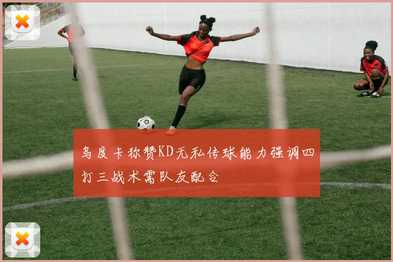 乌度卡称赞KD无私传球能力强调四打三战术需队友配合