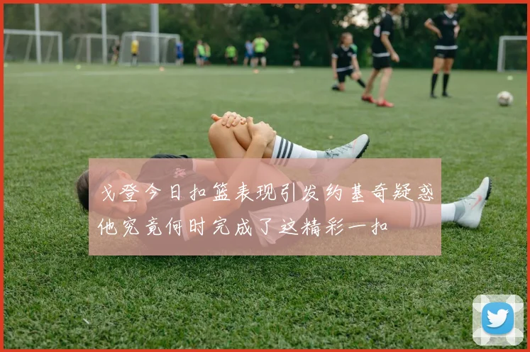 戈登今日扣篮表现引发约基奇疑惑他究竟何时完成了这精彩一扣