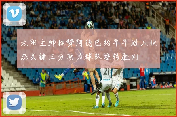 太阳主帅称赞阿德巴约早早进入状态关键三分助力球队逆转胜利