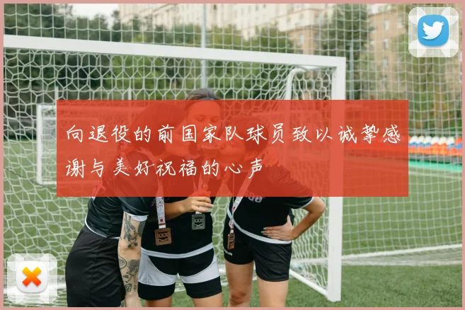 向退役的前国家队球员致以诚挚感谢与美好祝福的心声