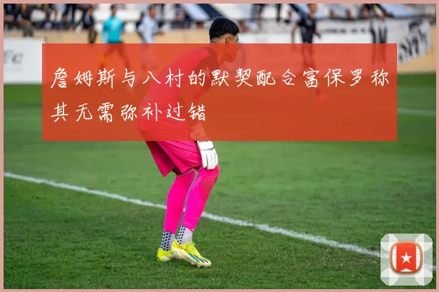 詹姆斯与八村的默契配合富保罗称其无需弥补过错