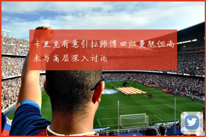 卡里克有意引拉师傅回归曼联但尚未与高层深入讨论