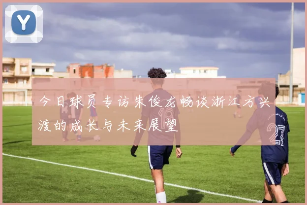 今日球员专访朱俊龙畅谈浙江方兴渡的成长与未来展望
