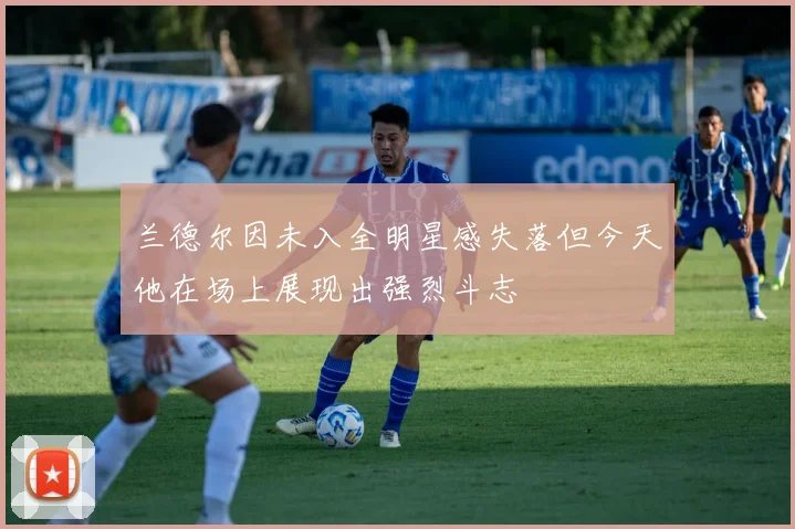 兰德尔因未入全明星感失落但今天他在场上展现出强烈斗志