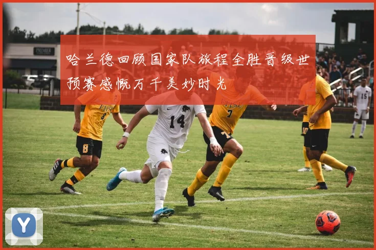 哈兰德回顾国家队旅程全胜晋级世预赛感慨万千美妙时光