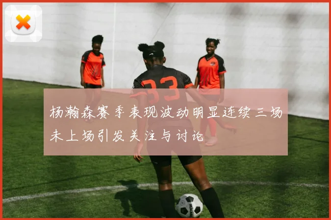 杨瀚森赛季表现波动明显连续三场未上场引发关注与讨论