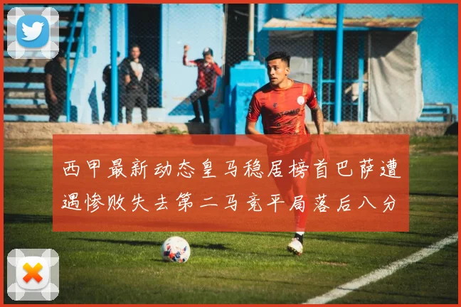 西甲最新动态皇马稳居榜首巴萨遭遇惨败失去第二马竞平局落后八分