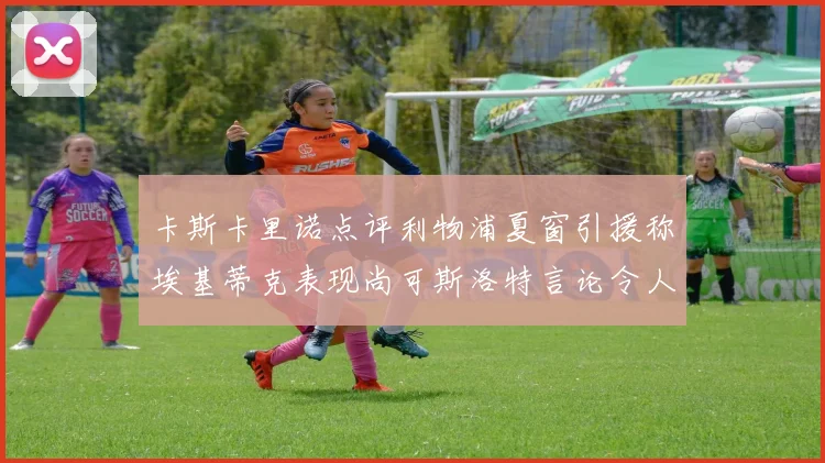 卡斯卡里诺点评利物浦夏窗引援称埃基蒂克表现尚可斯洛特言论令人哭笑不得