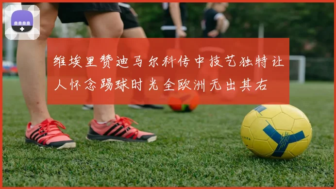 维埃里赞迪马尔科传中技艺独特让人怀念踢球时光全欧洲无出其右