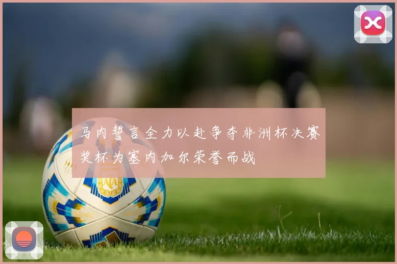马内誓言全力以赴争夺非洲杯决赛奖杯为塞内加尔荣誉而战
