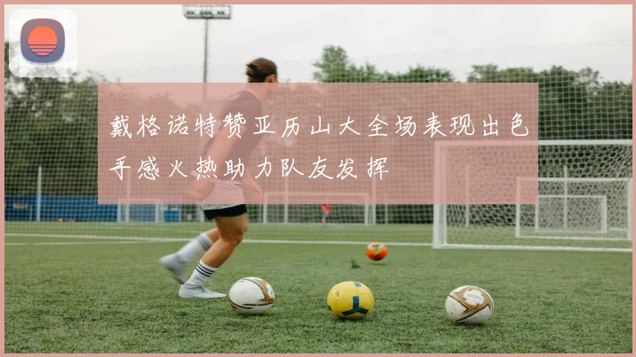 戴格诺特赞亚历山大全场表现出色手感火热助力队友发挥