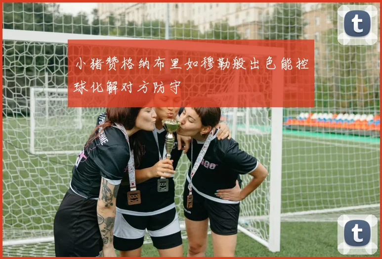 小猪赞格纳布里如穆勒般出色能控球化解对方防守