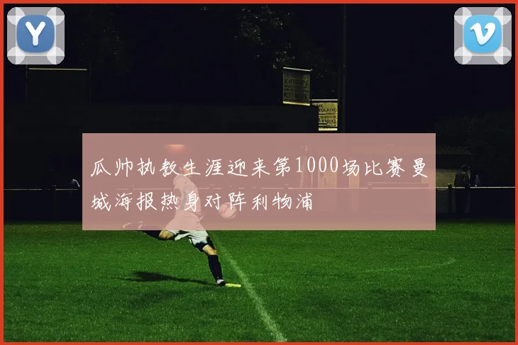 瓜帅执教生涯迎来第1000场比赛曼城海报热身对阵利物浦