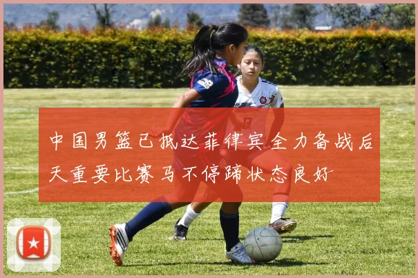 中国男篮已抵达菲律宾全力备战后天重要比赛马不停蹄状态良好