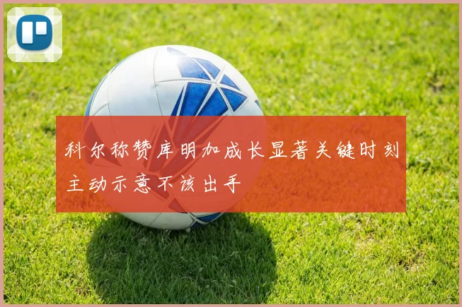 科尔称赞库明加成长显著关键时刻主动示意不该出手