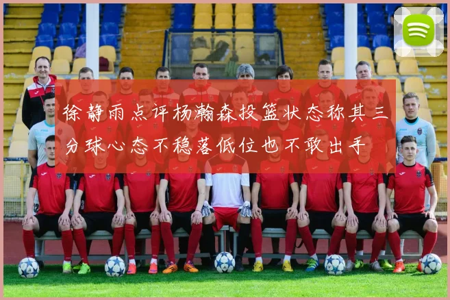 徐静雨点评杨瀚森投篮状态称其三分球心态不稳落低位也不敢出手