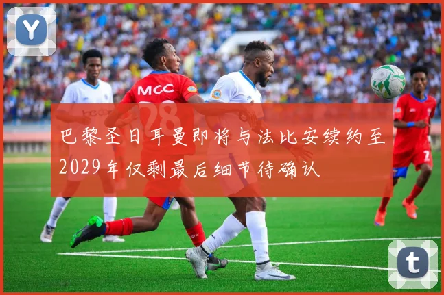巴黎圣日耳曼即将与法比安续约至2029年仅剩最后细节待确认