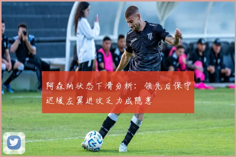阿森纳状态下滑分析：领先后保守迟缓左翼进攻乏力成隐患