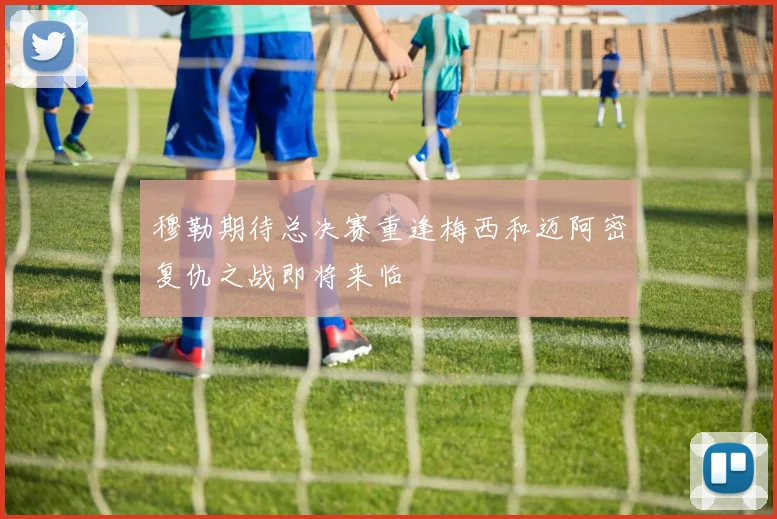 穆勒期待总决赛重逢梅西和迈阿密复仇之战即将来临