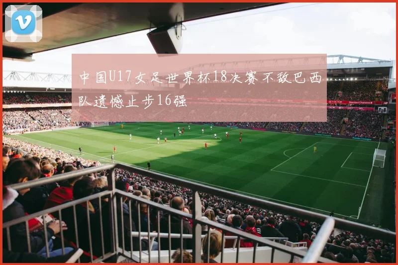 中国U17女足世界杯18决赛不敌巴西队遗憾止步16强
