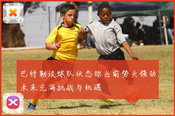 巴特勒谈球队状态称当前势头强劲未来充满挑战与机遇