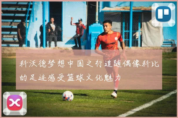 科沃德梦想中国之行追随偶像科比的足迹感受篮球文化魅力