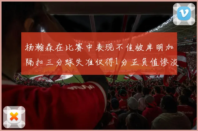 杨瀚森在比赛中表现不佳被库明加隔扣三分球失准仅得1分正负值惨淡11