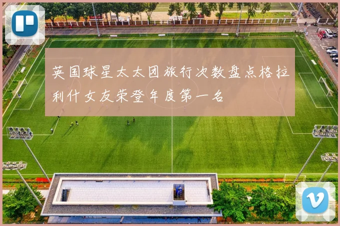 英国球星太太团旅行次数盘点格拉利什女友荣登年度第一名