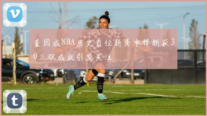 奎因成NBA历史首位新秀中锋斩获30三双成就引发关注