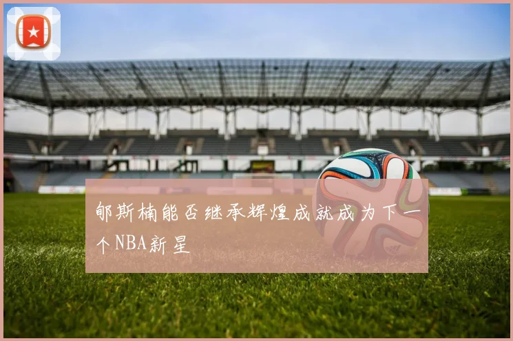 郇斯楠能否继承辉煌成就成为下一个NBA新星